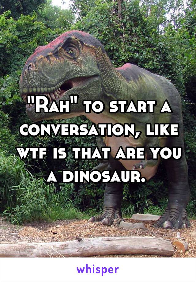 "Rah" to start a conversation, like wtf is that are you a dinosaur. 