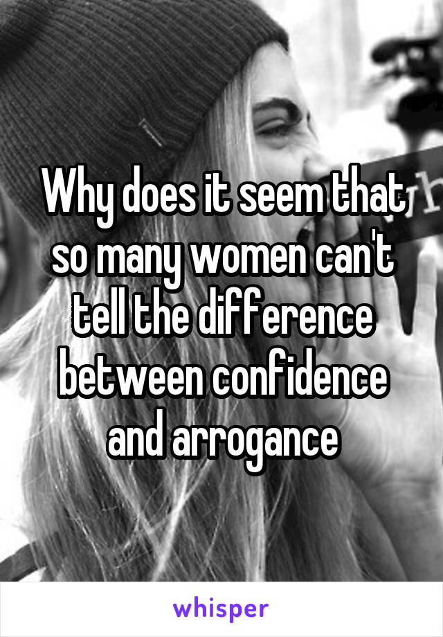 Why does it seem that so many women can't tell the difference between confidence and arrogance