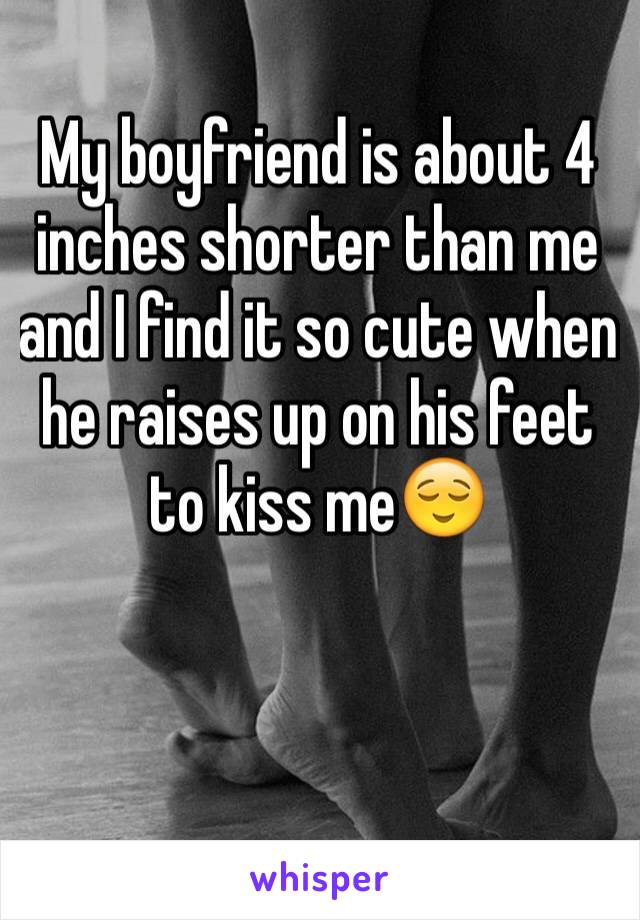 My boyfriend is about 4 inches shorter than me and I find it so cute when he raises up on his feet to kiss me😌