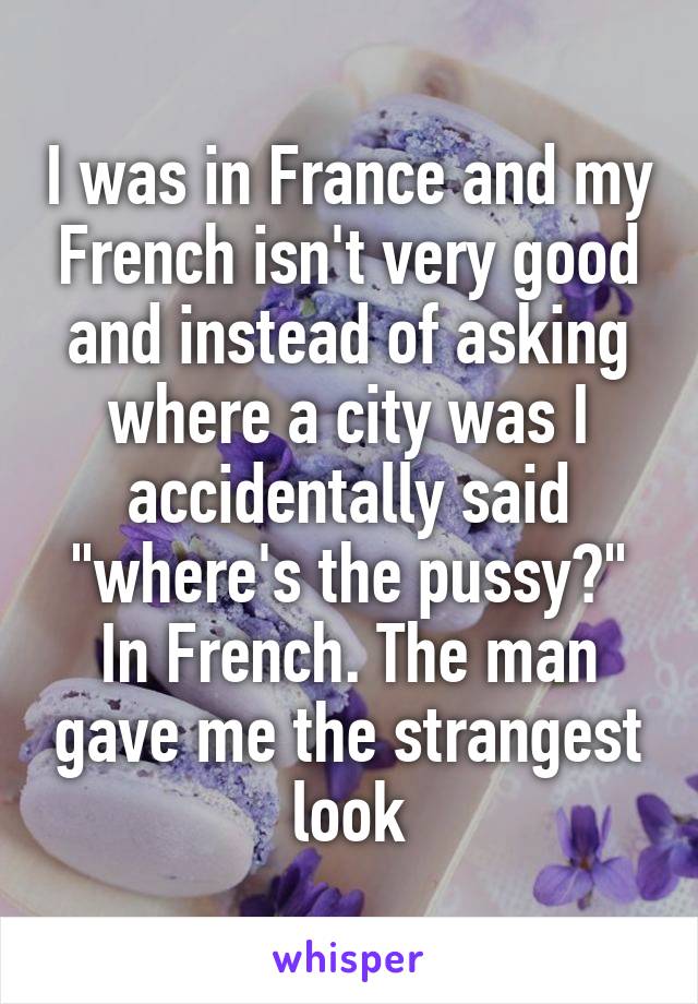 I was in France and my French isn't very good and instead of asking where a city was I accidentally said "where's the pussy?" In French. The man gave me the strangest look