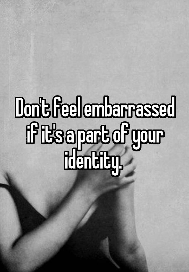 don-t-feel-embarrassed-if-it-s-a-part-of-your-identity