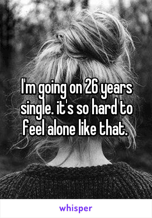 I'm going on 26 years single. it's so hard to feel alone like that. 