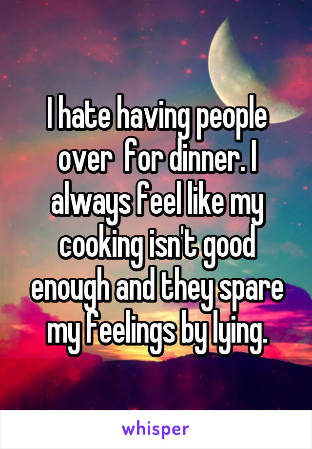 I hate having people over  for dinner. I always feel like my cooking isn't good enough and they spare my feelings by lying.