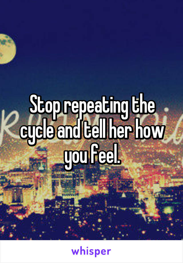 Stop repeating the cycle and tell her how you feel.