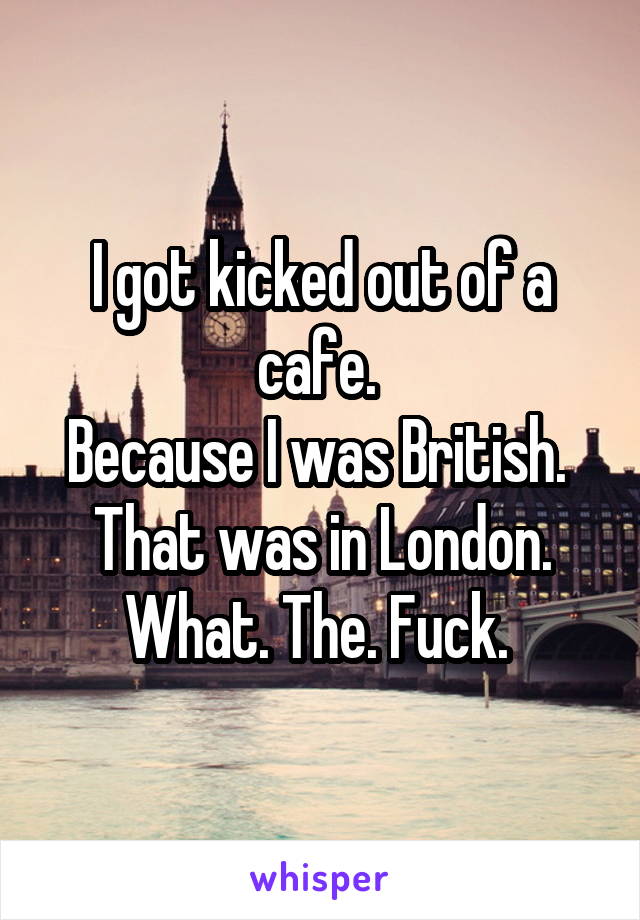 I got kicked out of a cafe. 
Because I was British. 
That was in London.
What. The. Fuck. 