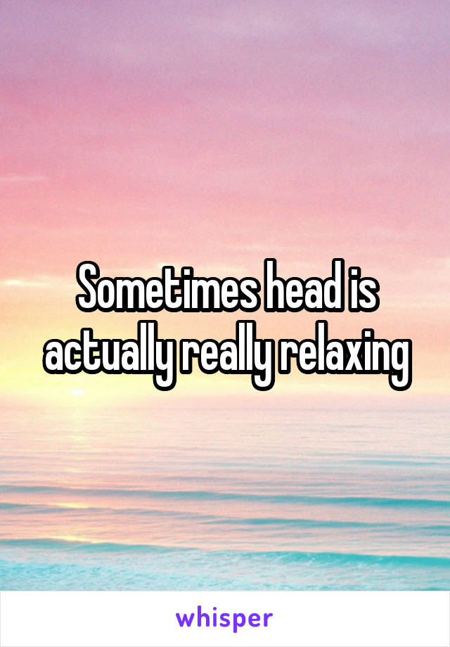 Sometimes head is actually really relaxing