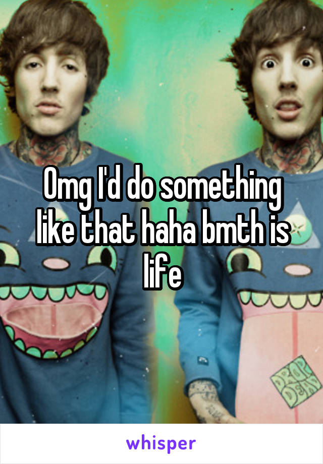 Omg I'd do something like that haha bmth is life