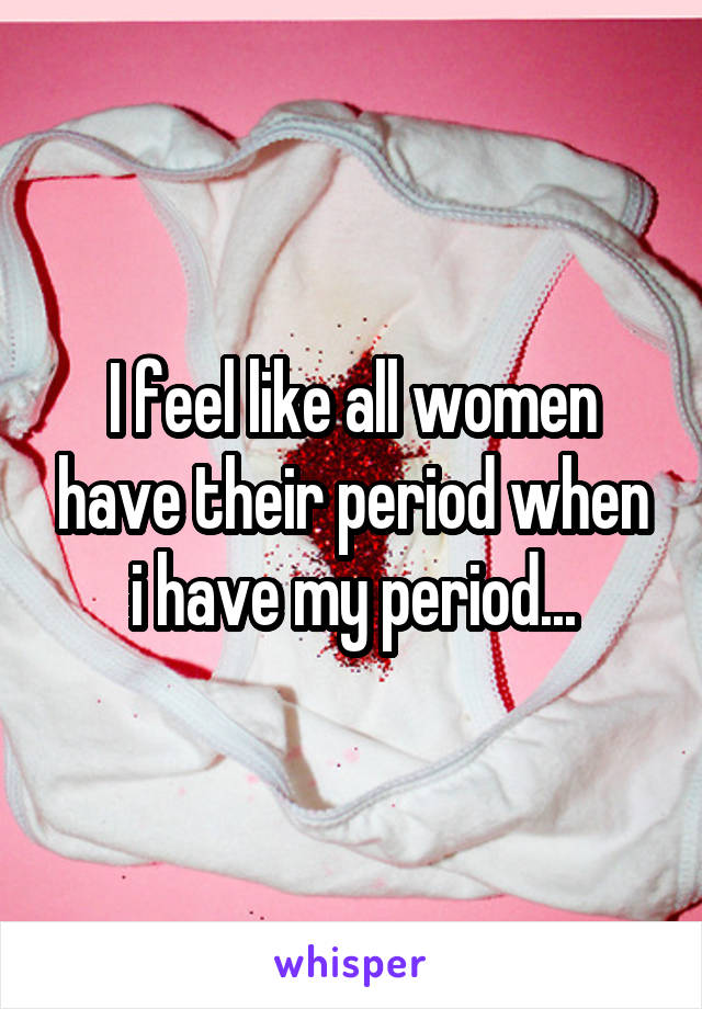 I feel like all women have their period when i have my period...