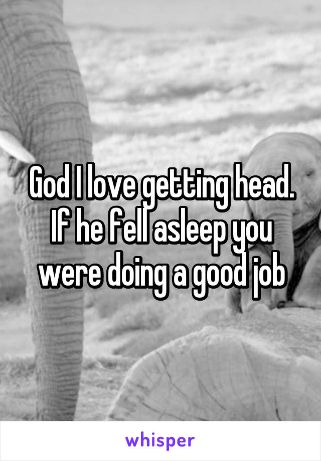 God I love getting head. If he fell asleep you were doing a good job