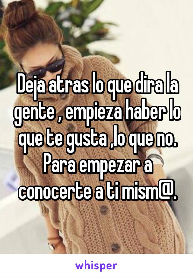 Deja atras lo que dira la gente , empieza haber lo que te gusta ,lo que no. Para empezar a conocerte a ti mism@.