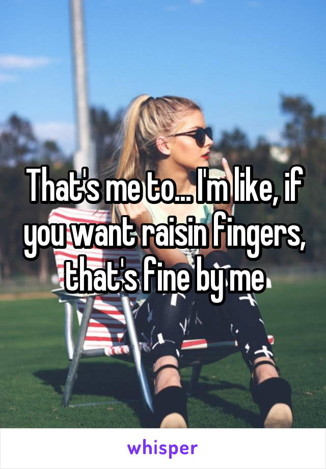 That's me to... I'm like, if you want raisin fingers, that's fine by me