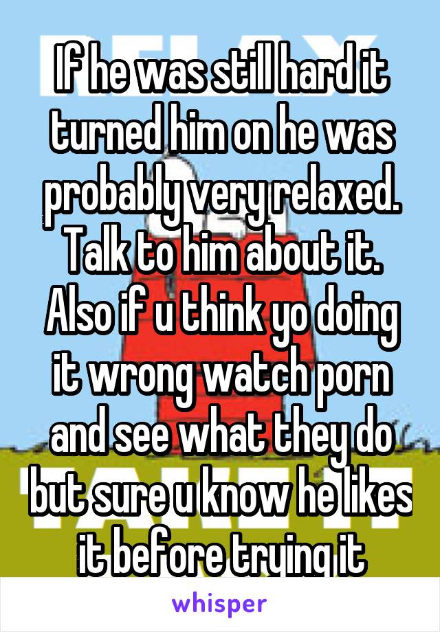 If he was still hard it turned him on he was probably very relaxed. Talk to him about it. Also if u think yo doing it wrong watch porn and see what they do but sure u know he likes it before trying it