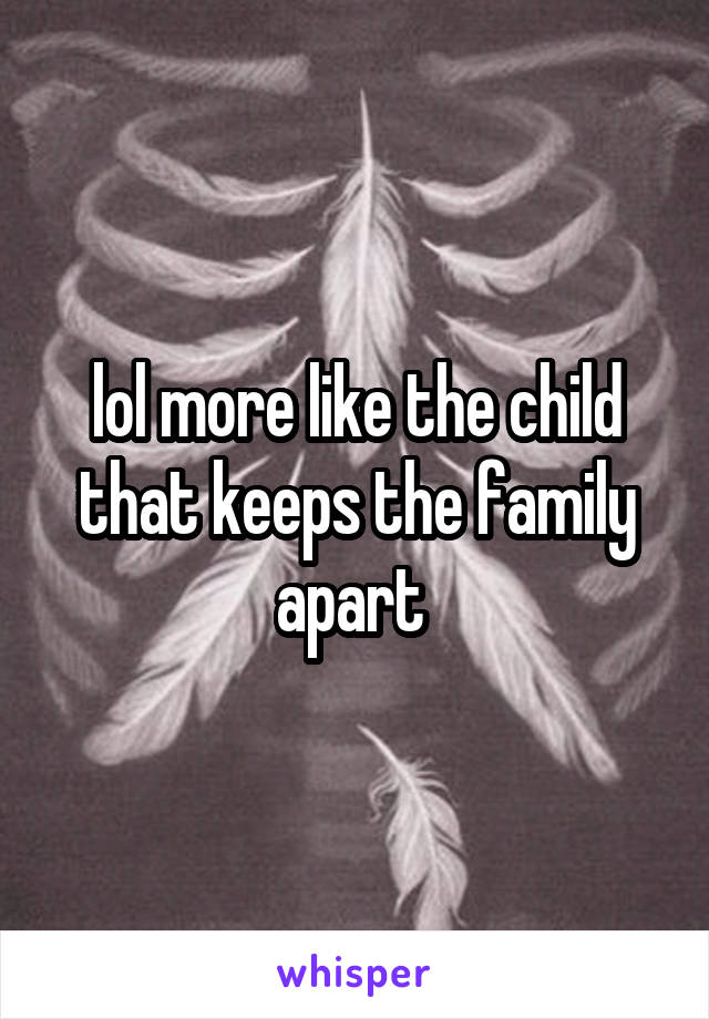 lol more like the child that keeps the family apart 