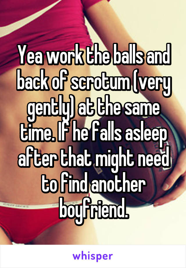 Yea work the balls and back of scrotum (very gently) at the same time. If he falls asleep after that might need to find another boyfriend.