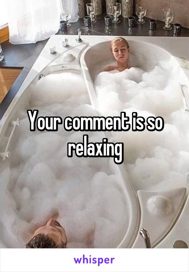 Your comment is so relaxing