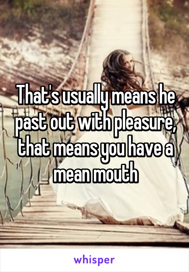 That's usually means he past out with pleasure,
that means you have a mean mouth