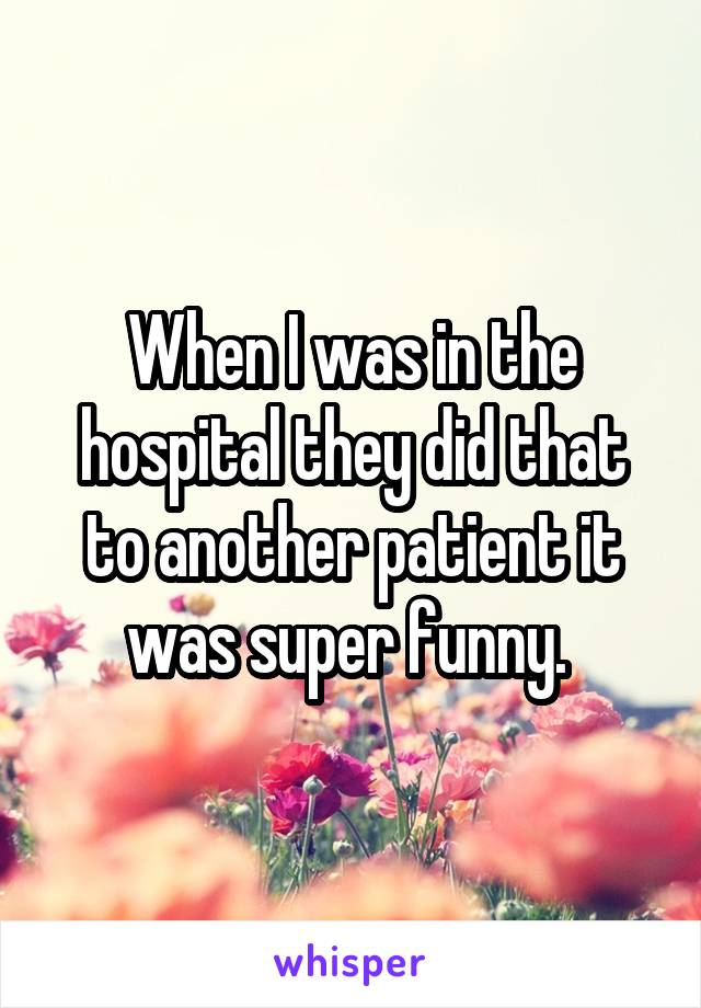 When I was in the hospital they did that to another patient it was super funny. 