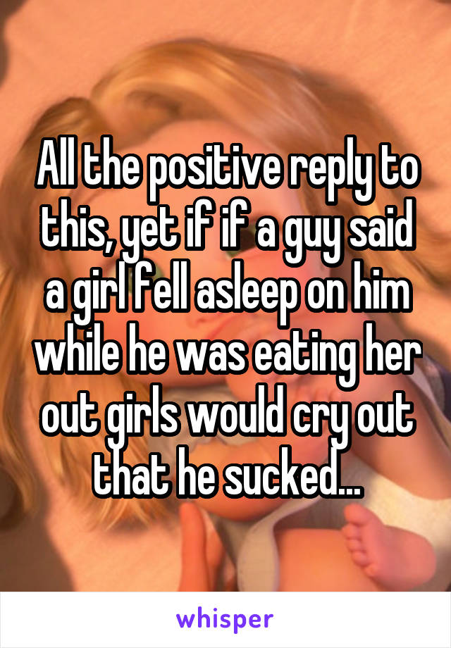 All the positive reply to this, yet if if a guy said a girl fell asleep on him while he was eating her out girls would cry out that he sucked...