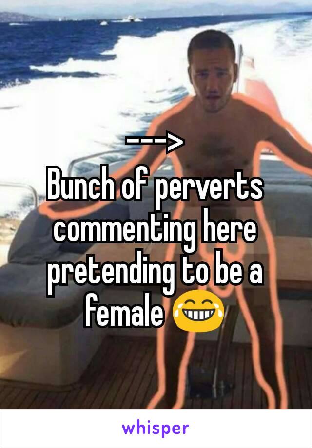 --->
Bunch of perverts commenting here pretending to be a female 😂