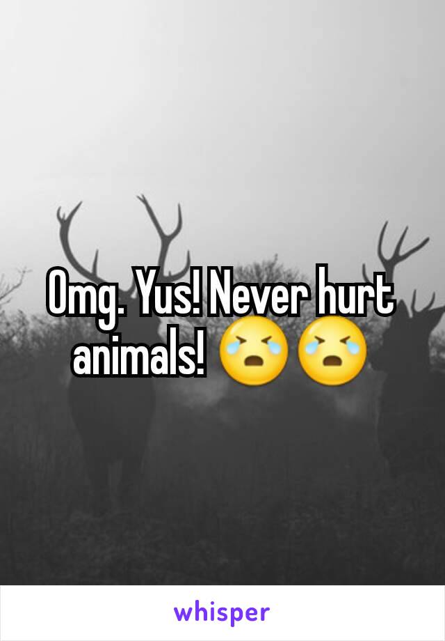 Omg. Yus! Never hurt animals! 😭😭