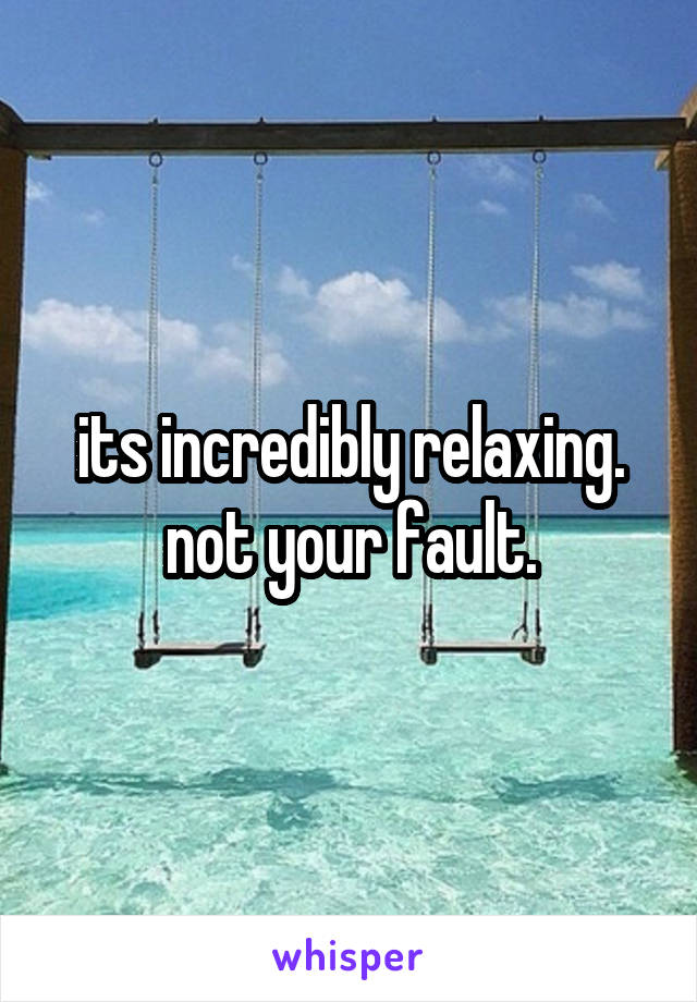 its incredibly relaxing. not your fault.