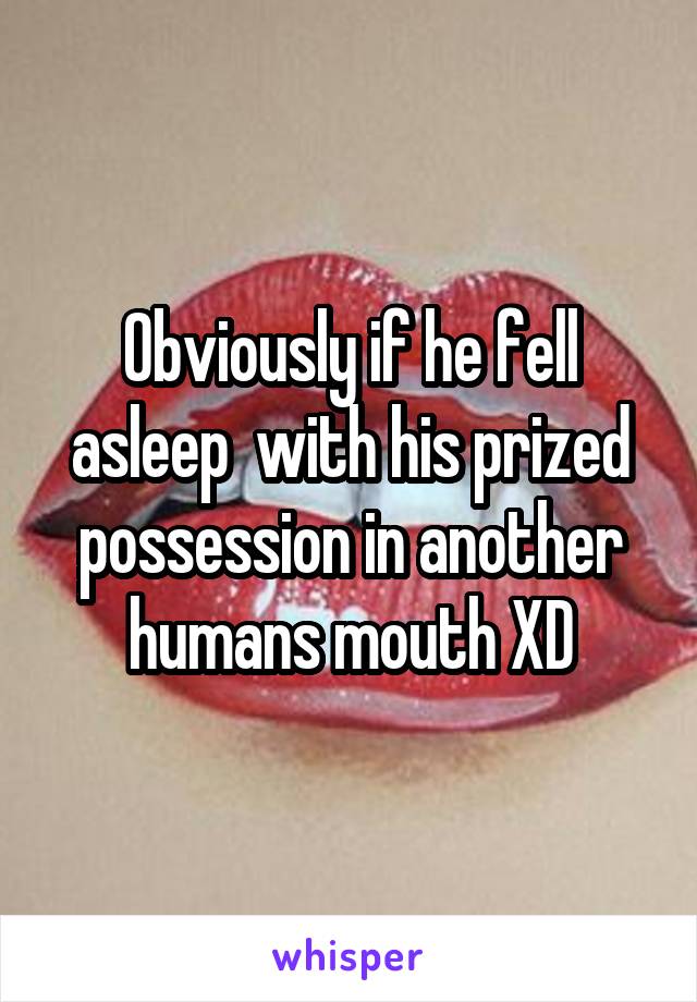 Obviously if he fell asleep  with his prized possession in another humans mouth XD