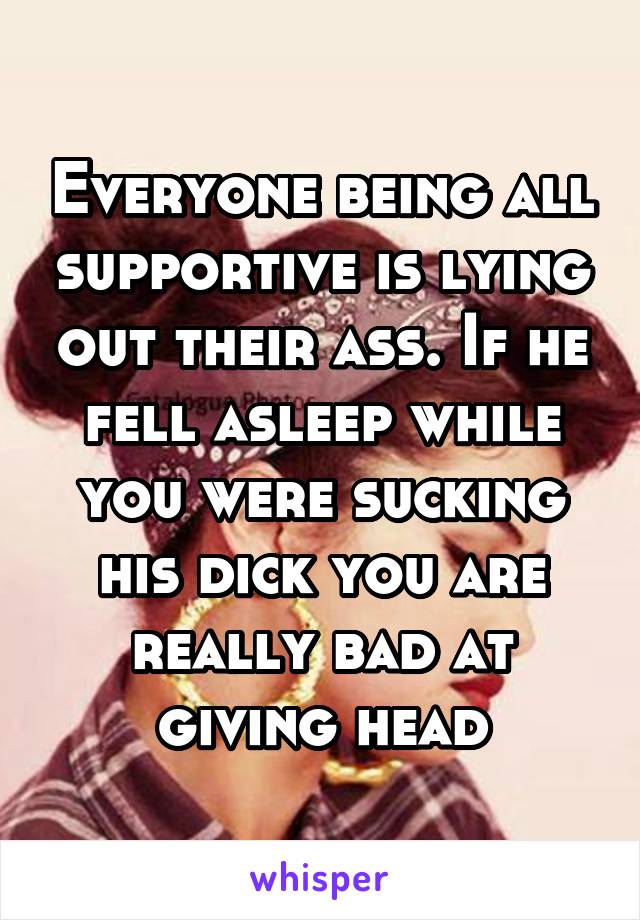 Everyone being all supportive is lying out their ass. If he fell asleep while you were sucking his dick you are really bad at giving head