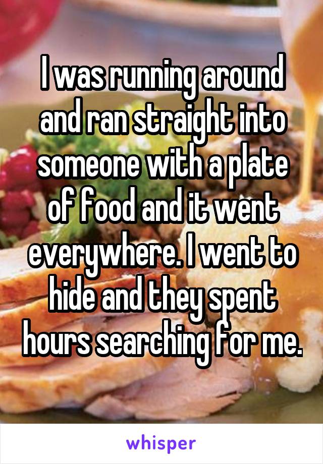 I was running around and ran straight into someone with a plate of food and it went everywhere. I went to hide and they spent hours searching for me. 