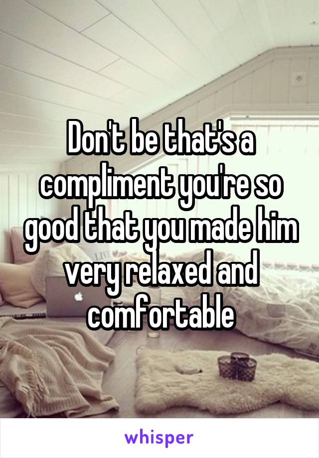 Don't be that's a compliment you're so good that you made him very relaxed and comfortable