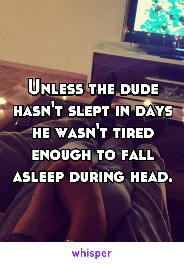 Unless the dude hasn't slept in days he wasn't tired enough to fall asleep during head.