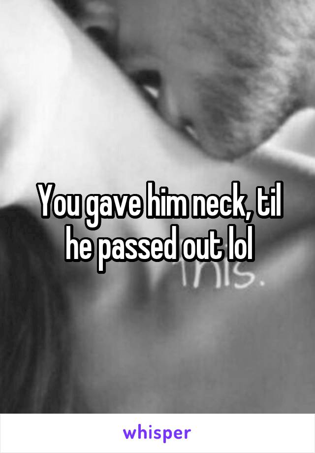 You gave him neck, til he passed out lol