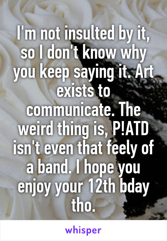 I'm not insulted by it, so I don't know why you keep saying it. Art exists to communicate. The weird thing is, P!ATD isn't even that feely of a band. I hope you enjoy your 12th bday tho.