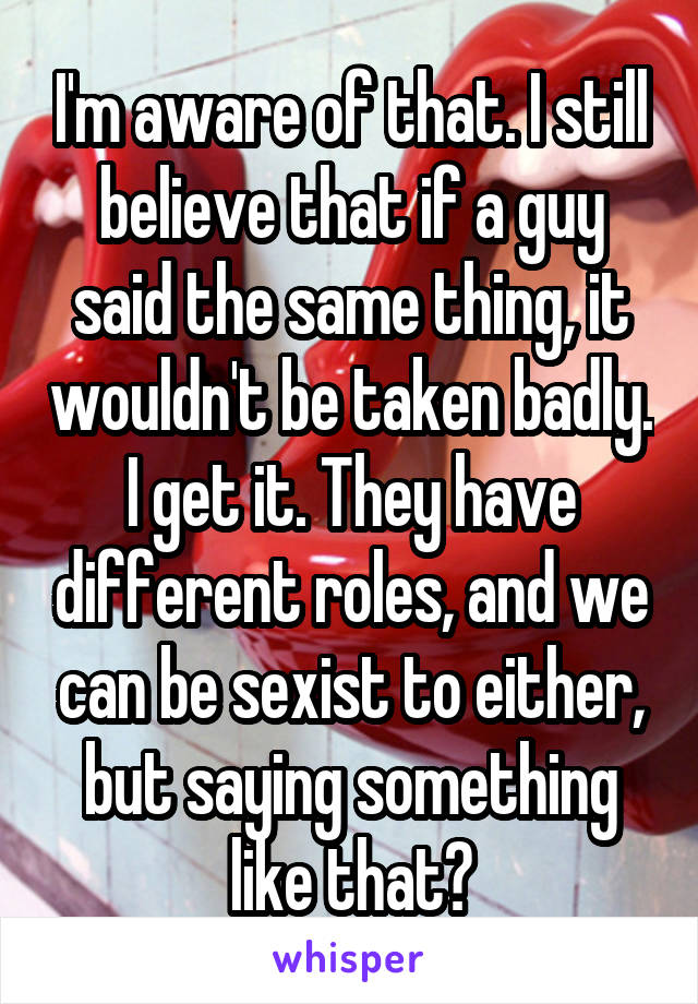 I'm aware of that. I still believe that if a guy said the same thing, it wouldn't be taken badly. I get it. They have different roles, and we can be sexist to either, but saying something like that?