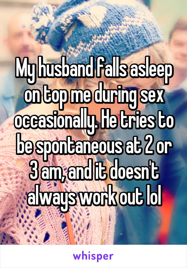 My husband falls asleep on top me during sex occasionally. He tries to be spontaneous at 2 or 3 am, and it doesn't always work out lol