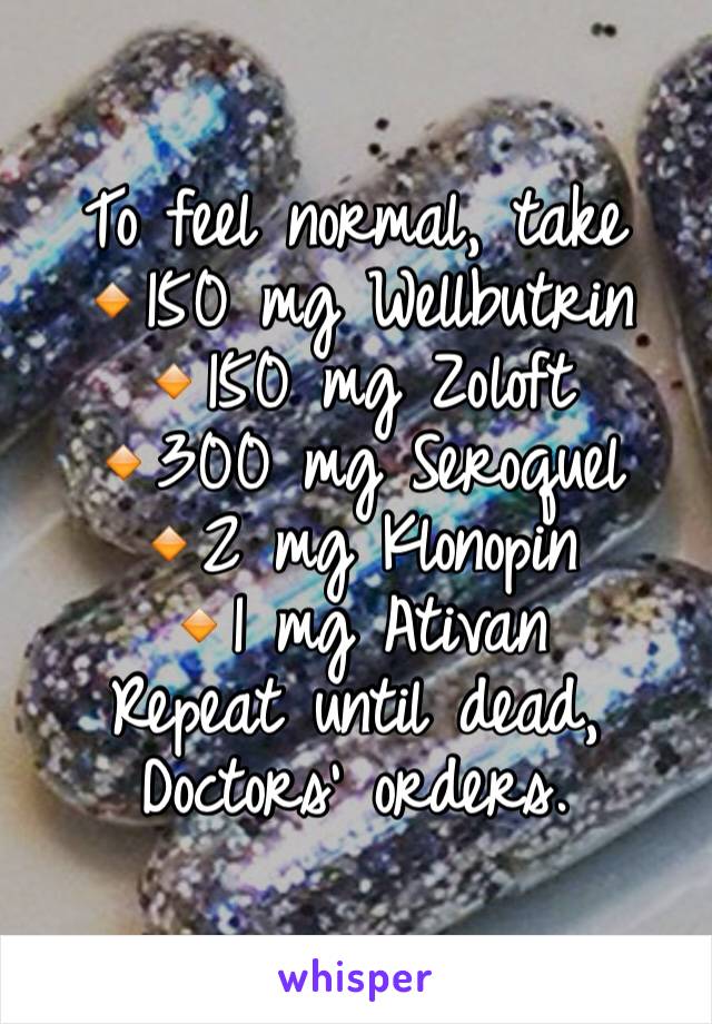 To feel normal, take 
🔸150 mg Wellbutrin
🔸150 mg Zoloft
🔸300 mg Seroquel
🔸2 mg Klonopin
🔸1 mg Ativan
Repeat until dead, Doctors' orders. 