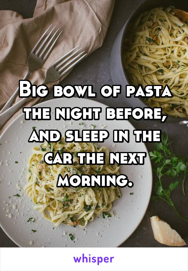 Big bowl of pasta the night before, and sleep in the car the next morning.