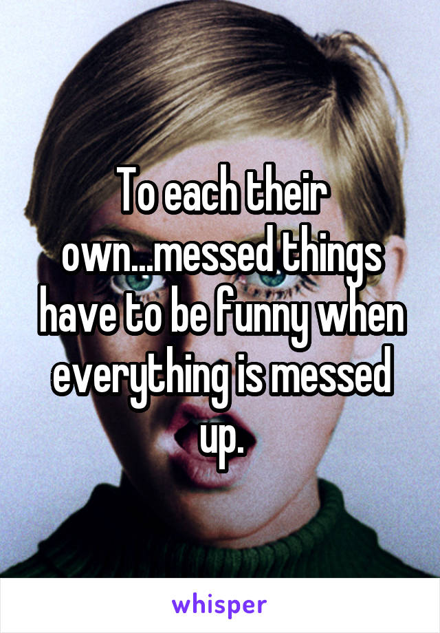 To each their own...messed things have to be funny when everything is messed up.