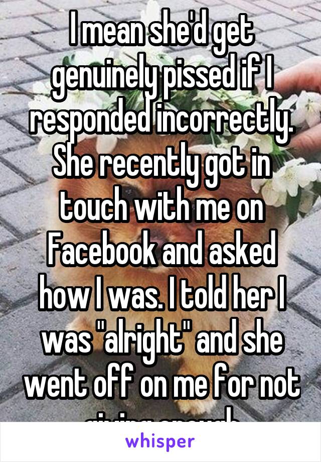 I mean she'd get genuinely pissed if I responded incorrectly. She recently got in touch with me on Facebook and asked how I was. I told her I was "alright" and she went off on me for not giving enough