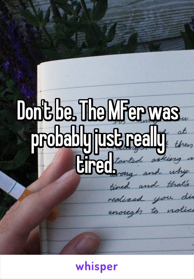 Don't be. The MFer was probably just really tired. 