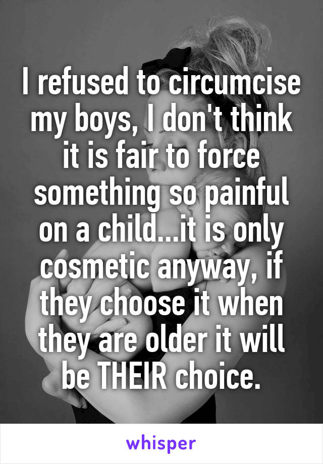 I refused to circumcise my boys, I don't think it is fair to force something so painful on a child...it is only cosmetic anyway, if they choose it when they are older it will be THEIR choice.