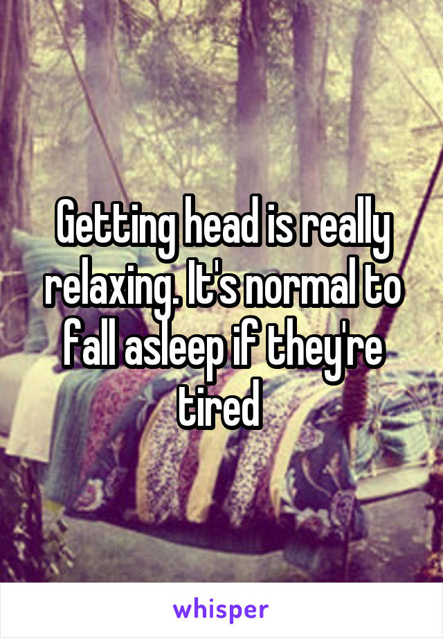 Getting head is really relaxing. It's normal to fall asleep if they're tired 