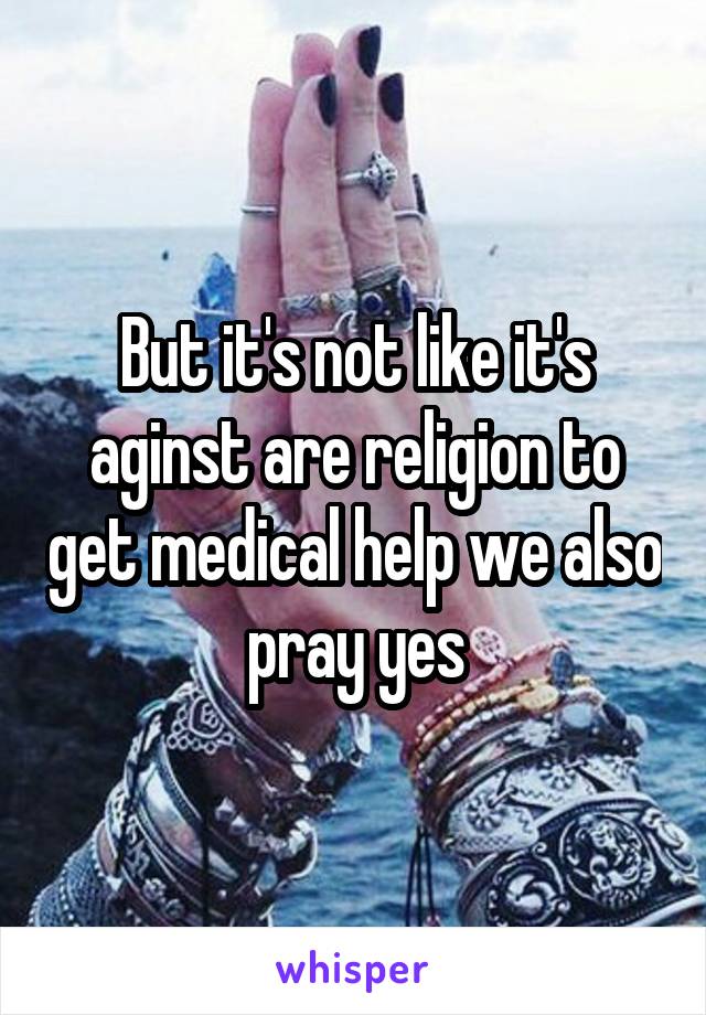 But it's not like it's aginst are religion to get medical help we also pray yes