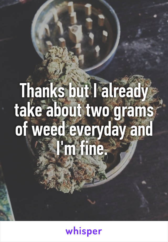 Thanks but I already take about two grams of weed everyday and I'm fine. 