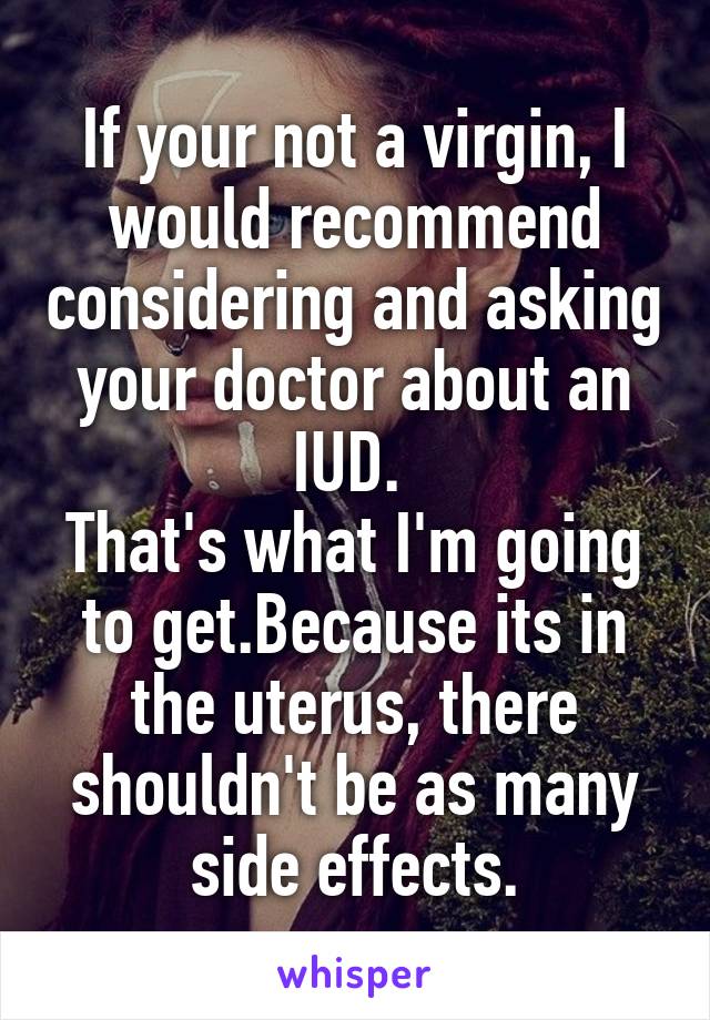 If your not a virgin, I would recommend considering and asking your doctor about an IUD. 
That's what I'm going to get.Because its in the uterus, there shouldn't be as many side effects.