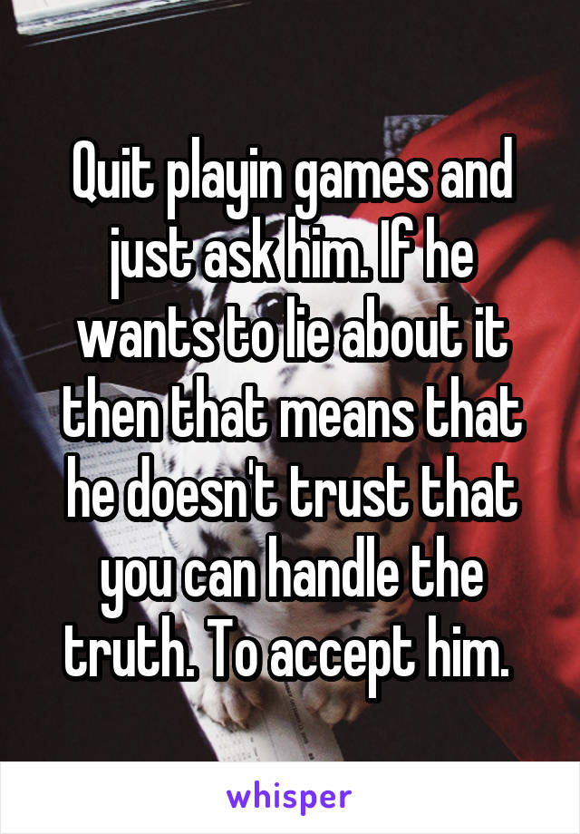 Quit playin games and just ask him. If he wants to lie about it then that means that he doesn't trust that you can handle the truth. To accept him. 