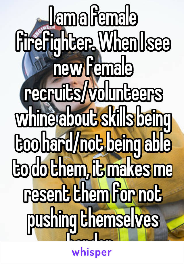 I am a female firefighter. When I see new female recruits/volunteers whine about skills being too hard/not being able to do them, it makes me resent them for not pushing themselves harder. 