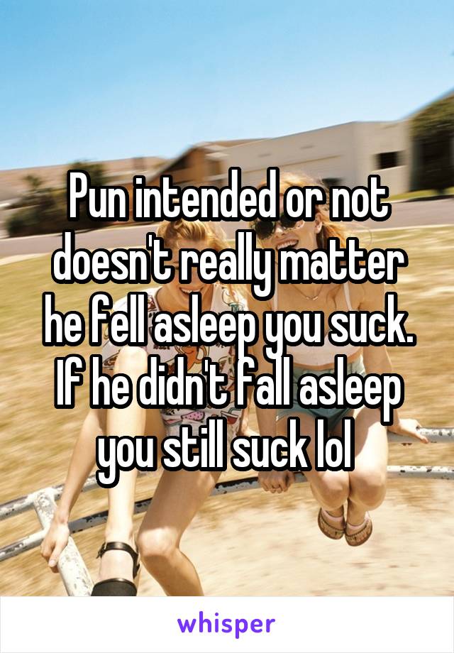 Pun intended or not doesn't really matter he fell asleep you suck. If he didn't fall asleep you still suck lol 