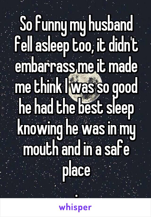 So funny my husband fell asleep too, it didn't embarrass me it made me think I was so good he had the best sleep knowing he was in my mouth and in a safe place
.