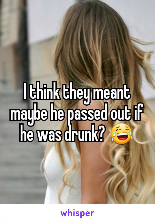 I think they meant maybe he passed out if he was drunk? 😂