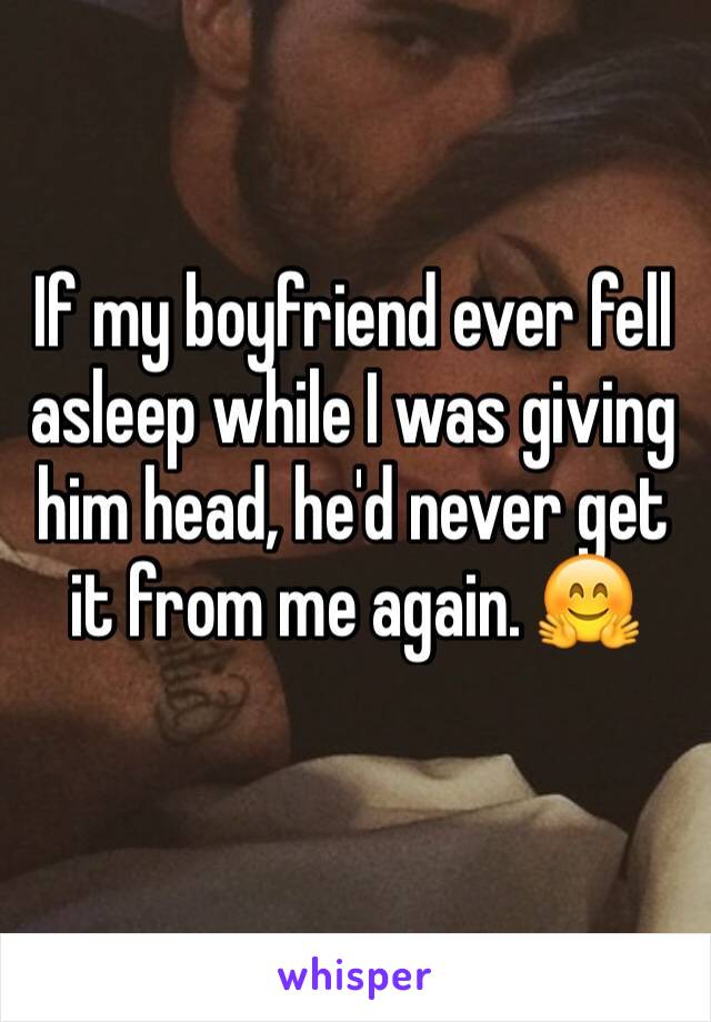 If my boyfriend ever fell asleep while I was giving him head, he'd never get it from me again. 🤗